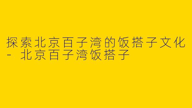 探索北京百子湾的饭搭子文化-北京百子湾饭搭子