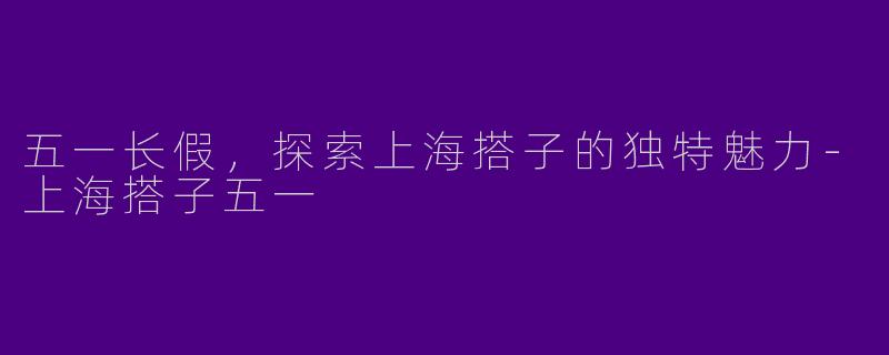 五一长假，探索上海搭子的独特魅力