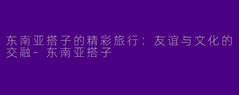 东南亚搭子的精彩旅行：友谊与文化的交融-东南亚搭子