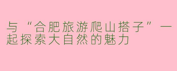 与“合肥旅游爬山搭子”一起探索大自然的魅力