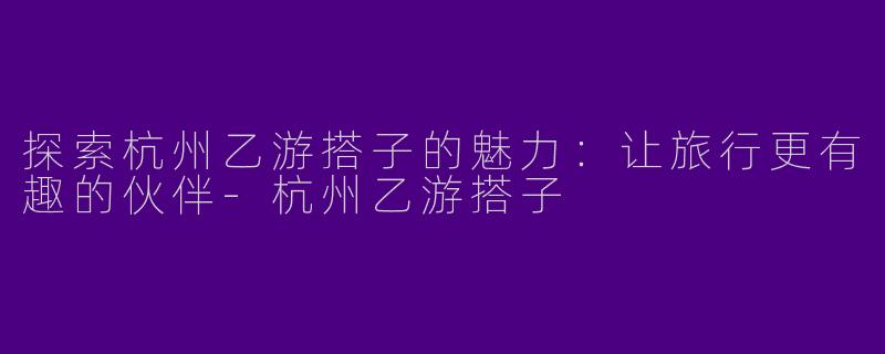 探索杭州乙游搭子的魅力：让旅行更有趣的伙伴