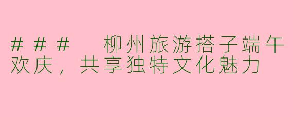 ### 柳州旅游搭子端午欢庆，共享独特文化魅力