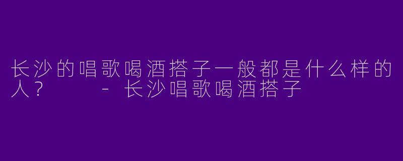 长沙的唱歌喝酒搭子一般都是什么样的人？  -长沙唱歌喝酒搭子