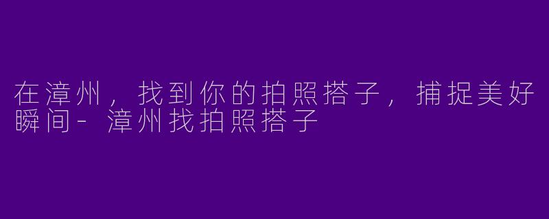 在漳州，找到你的拍照搭子，捕捉美好瞬间