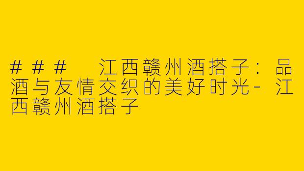 ### 江西赣州酒搭子：品酒与友情交织的美好时光
