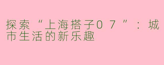 探索“上海搭子07”：城市生活的新乐趣