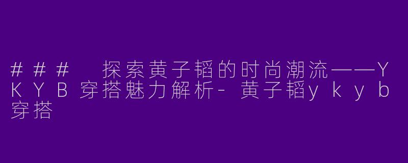 ### 探索黄子韬的时尚潮流——YKYB穿搭魅力解析-黄子韬ykyb穿搭