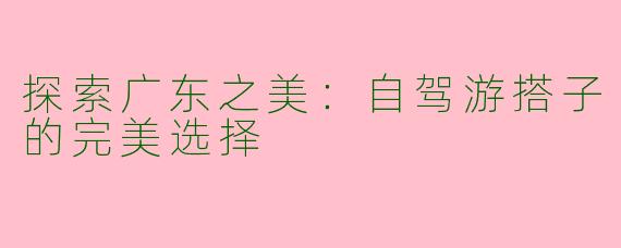 探索广东之美：自驾游搭子的完美选择