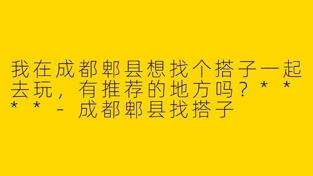 我在成都郫县想找个搭子一起去玩,有推荐的地方吗?****