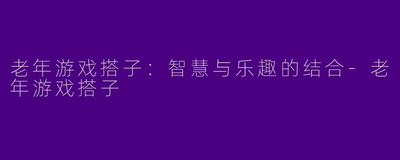 老年游戏搭子:智慧与乐趣的结合