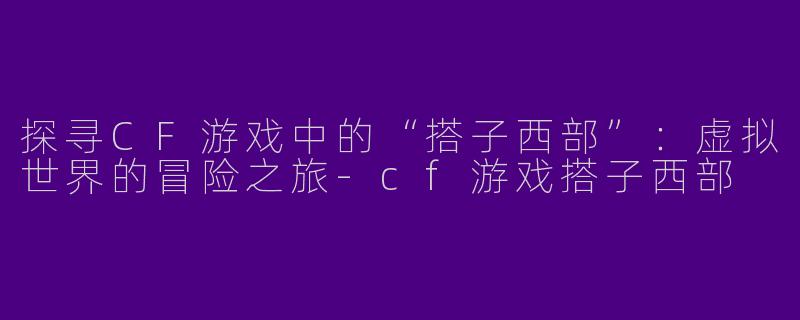 探寻CF游戏中的“搭子西部”：虚拟世界的冒险之旅-cf游戏搭子西部