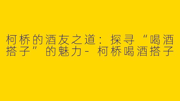 柯桥的酒友之道：探寻“喝酒搭子”的魅力-柯桥喝酒搭子
