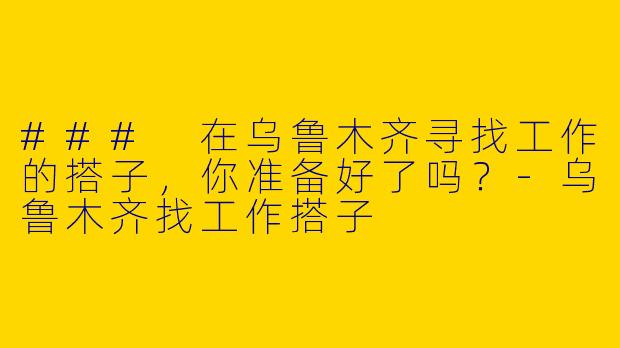 ### 在乌鲁木齐寻找工作的搭子，你准备好了吗？-乌鲁木齐找工作搭子