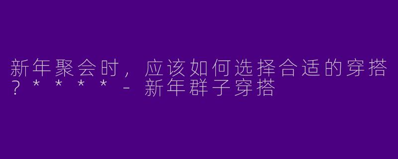 新年聚会时，应该如何选择合适的穿搭？****-新年群子穿搭