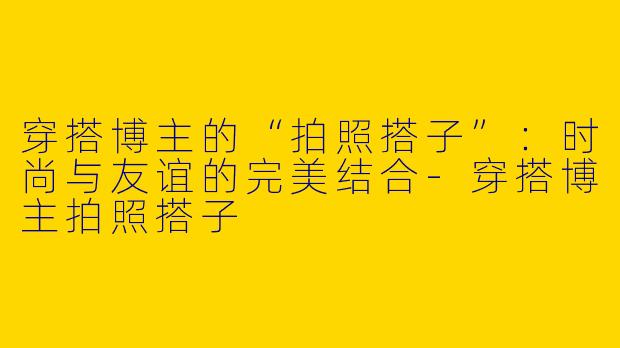 穿搭博主的“拍照搭子”：时尚与友谊的完美结合-穿搭博主拍照搭子