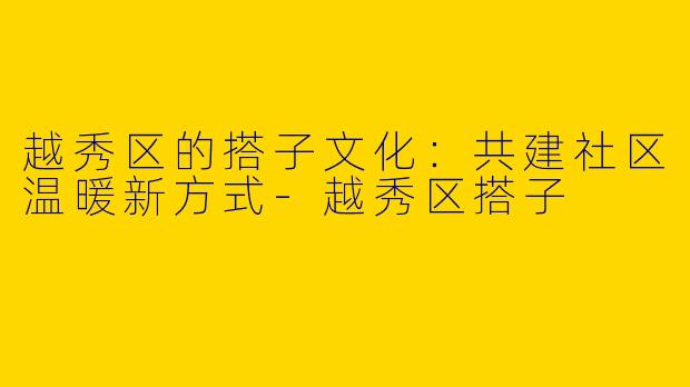 越秀区的搭子文化：共建社区温暖新方式-越秀区搭子