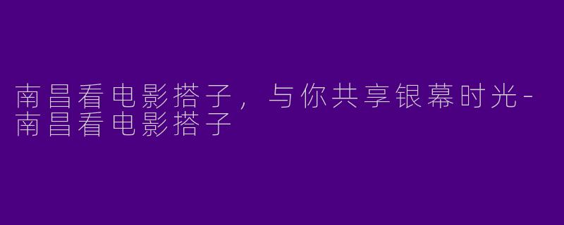 南昌看电影搭子，与你共享银幕时光-南昌看电影搭子