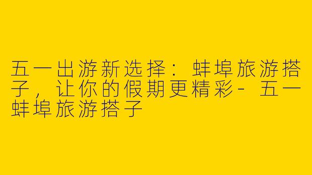 五一出游新选择：蚌埠旅游搭子，让你的假期更精彩-五一蚌埠旅游搭子