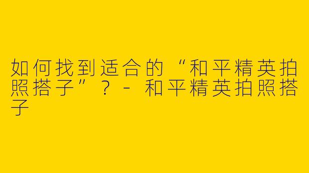 如何找到适合的“和平精英拍照搭子”?