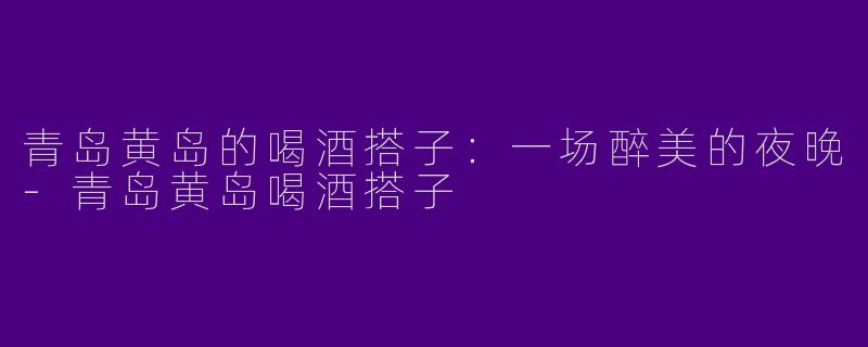 青岛黄岛的喝酒搭子：一场醉美的夜晚-青岛黄岛喝酒搭子