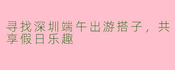寻找深圳端午出游搭子,共享假日乐趣
