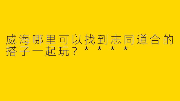 威海哪里可以找到志同道合的搭子一起玩？****