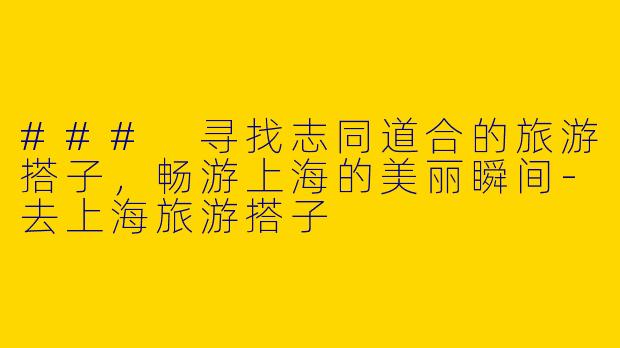 ### 寻找志同道合的旅游搭子，畅游上海的美丽瞬间-去上海旅游搭子