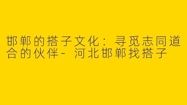 邯郸的搭子文化：寻觅志同道合的伙伴-河北邯郸找搭子