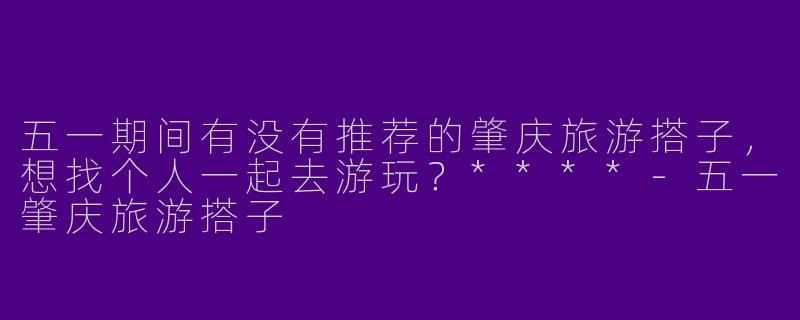 五一期间有没有推荐的肇庆旅游搭子，想找个人一起去游玩？****