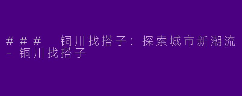 ### 铜川找搭子：探索城市新潮流-铜川找搭子