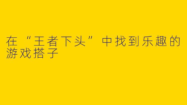 在“王者下头”中找到乐趣的游戏搭子