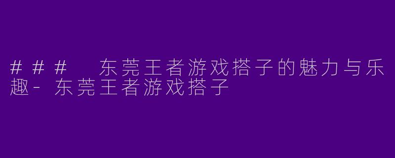 ### 东莞王者游戏搭子的魅力与乐趣-东莞王者游戏搭子