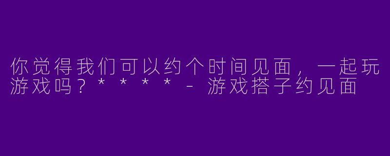 你觉得我们可以约个时间见面,一起玩游戏吗?****