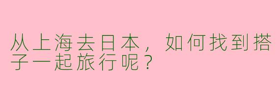 从上海去日本,如何找到搭子一起旅行呢?