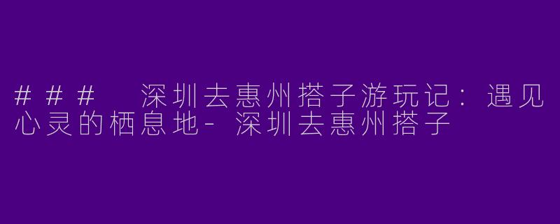 ### 深圳去惠州搭子游玩记：遇见心灵的栖息地-深圳去惠州搭子