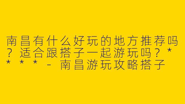 南昌有什么好玩的地方推荐吗?适合跟搭子一起游玩吗?****