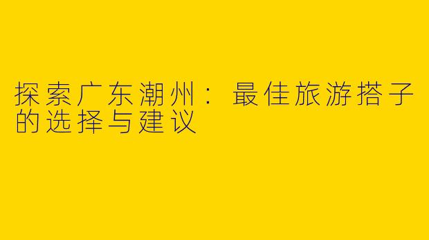 探索广东潮州：最佳旅游搭子的选择与建议