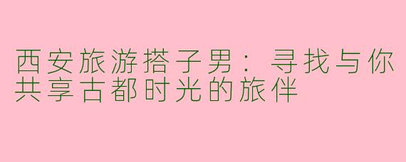西安旅游搭子男：寻找与你共享古都时光的旅伴