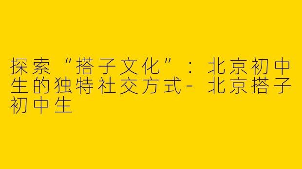 探索“搭子文化”：北京初中生的独特社交方式-北京搭子初中生