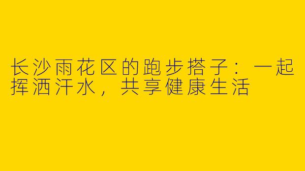 长沙雨花区的跑步搭子：一起挥洒汗水，共享健康生活