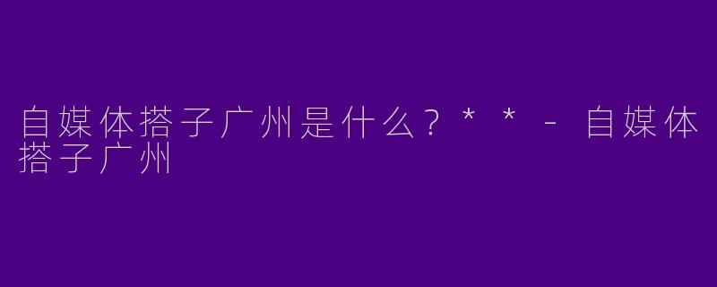 自媒体搭子广州是什么？**-自媒体搭子广州