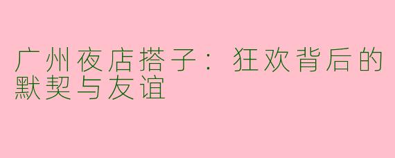 广州夜店搭子：狂欢背后的默契与友谊