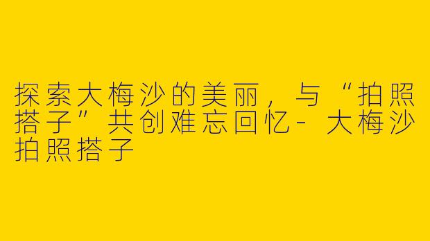 探索大梅沙的美丽，与“拍照搭子”共创难忘回忆-大梅沙拍照搭子