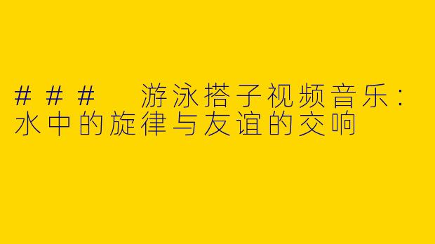 ### 游泳搭子视频音乐：水中的旋律与友谊的交响