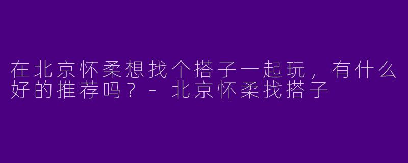 在北京怀柔想找个搭子一起玩，有什么好的推荐吗？