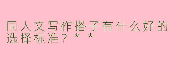 同人文写作搭子有什么好的选择标准？**