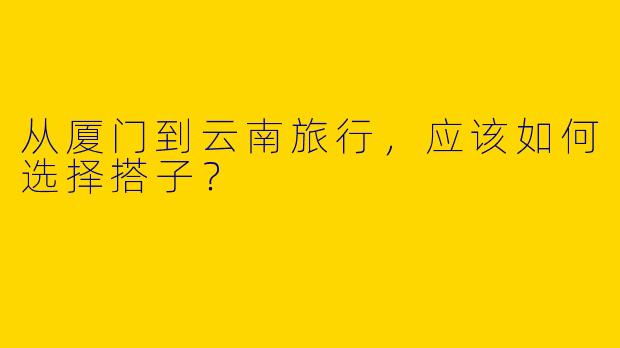 从厦门到云南旅行，应该如何选择搭子？  