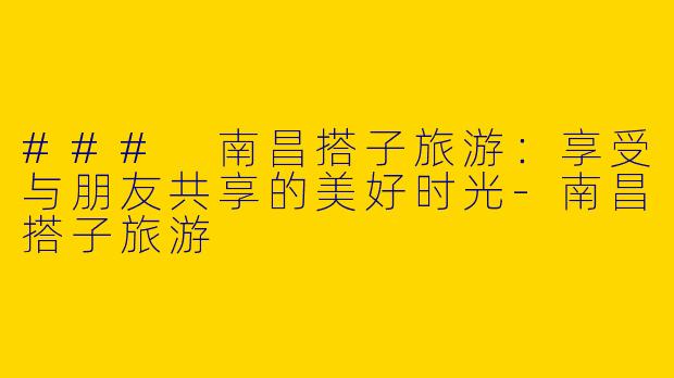 ### 南昌搭子旅游：享受与朋友共享的美好时光-南昌搭子旅游