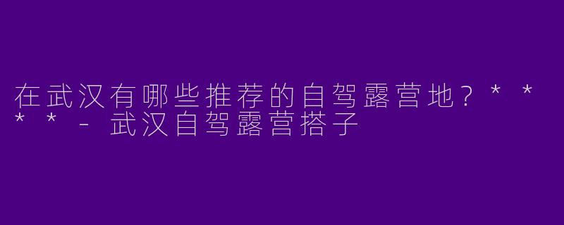 在武汉有哪些推荐的自驾露营地？****