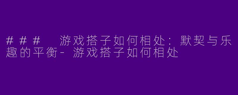 ### 游戏搭子如何相处：默契与乐趣的平衡-游戏搭子如何相处